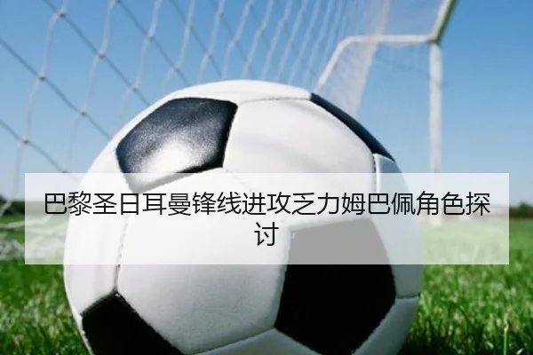 巴黎圣日耳曼锋线进攻乏力姆巴佩角色探讨